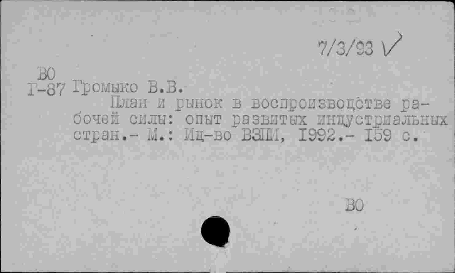 ﻿7/3/93 \7
Г-87 Громыко В.В.
План и рынок в воспроизводстве рабочей силы: опыт развитых индустриальных стран.- М.: Ид-во ВЗШ1, 1992.- 159 с.
ВО